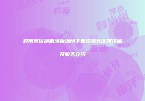 黔南布依族苗族自治州下智齿拔牙医院排名及服务介绍