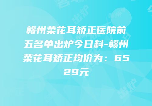 赣州菜花耳矫正医院前五名单出炉今日料-赣州菜花耳矫正均价为：6529元
