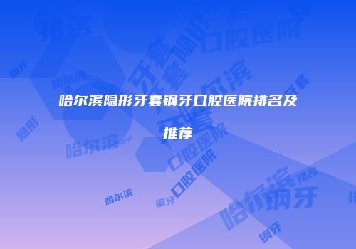 哈尔滨隐形牙套钢牙口腔医院排名及推荐