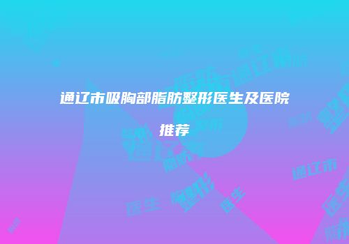 通辽市吸胸部脂肪整形医生及医院推荐