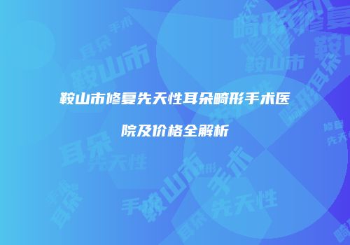 鞍山市修复先天性耳朵畸形手术医院及价格全解析