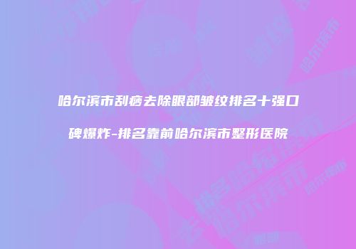 哈尔滨市刮痧去除眼部皱纹排名十强口碑爆炸-排名靠前哈尔滨市整形医院