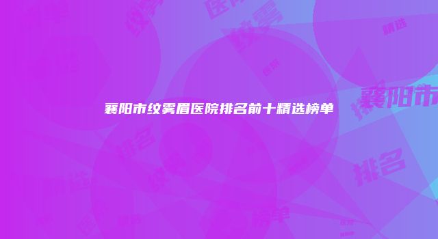 襄阳市纹雾眉医院排名前十精选榜单
