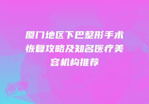 厦门地区下巴整形手术恢复攻略及知名医疗美容机构推荐