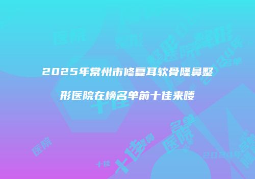 2025年常州市修复耳软骨隆鼻整形医院在榜名单前十佳来喽
