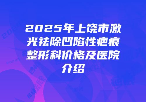 2025年上饶市激光祛除凹陷性疤痕整形科价格及医院介绍