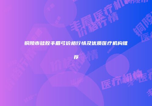 铜陵市硅胶丰眉弓价格行情及优质医疗机构推荐