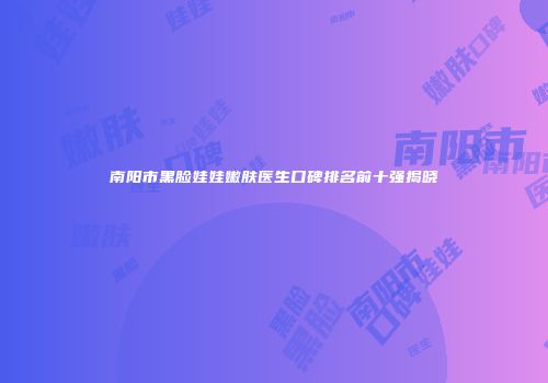南阳市黑脸娃娃嫩肤医生口碑排名前十强揭晓