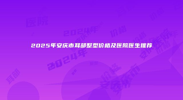 2025年安庆市耳部整型价格及医院医生推荐