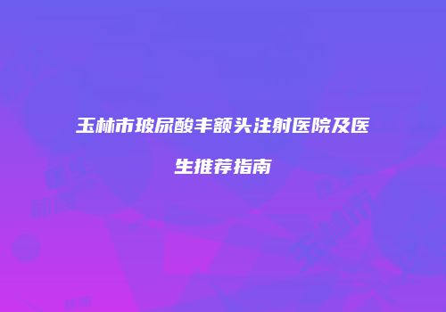 玉林市玻尿酸丰额头注射医院及医生推荐指南