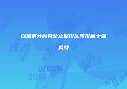 深圳市牙颌骨矫正整形医院排名十强揭晓