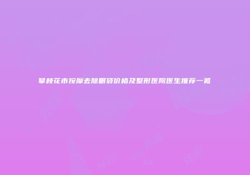 攀枝花市按摩去除眼袋价格及整形医院医生推荐一览