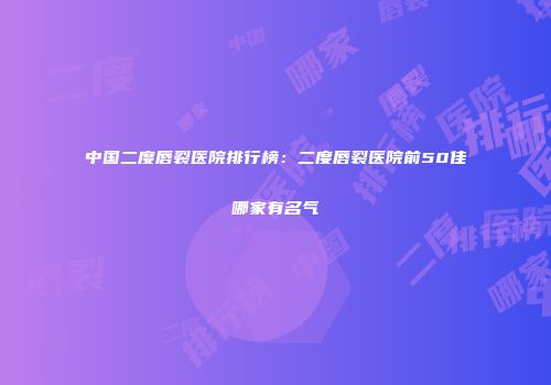 中国二度唇裂医院排行榜：二度唇裂医院前50佳哪家有名气