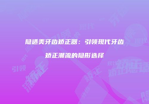 隐适美牙齿矫正器：引领现代牙齿矫正潮流的隐形选择