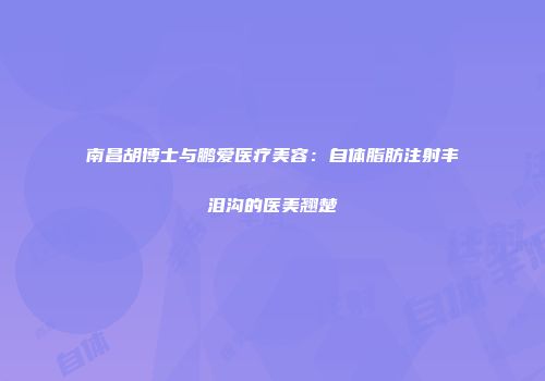 南昌胡博士与鹏爱医疗美容：自体脂肪注射丰泪沟的医美翘楚