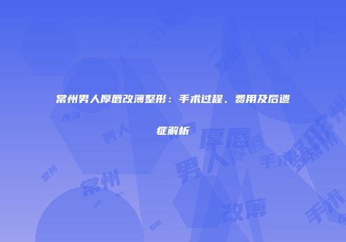 常州男人厚唇改薄整形：手术过程、费用及后遗症解析