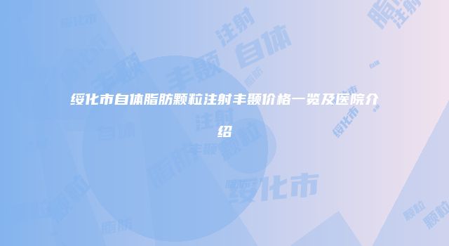 绥化市自体脂肪颗粒注射丰颞价格一览及医院介绍