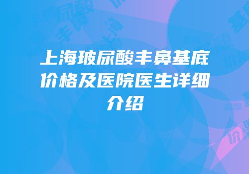 上海玻尿酸丰鼻基底价格及医院医生详细介绍