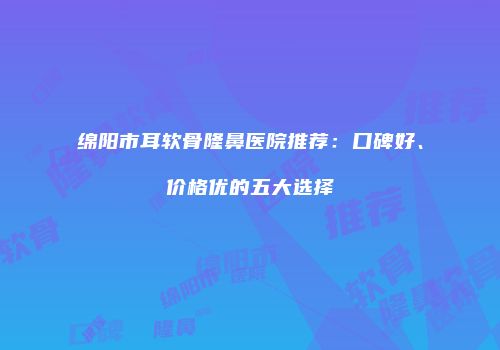 绵阳市耳软骨隆鼻医院推荐：口碑好、价格优的五大选择