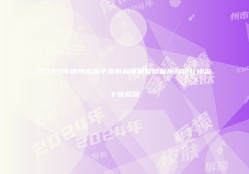 2025年锦州市鼻子皮肤屏障受损修复医院排行榜前十强揭晓