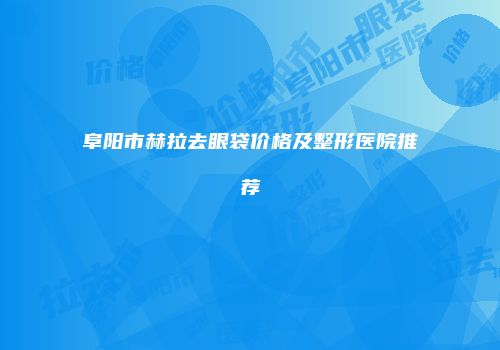 阜阳市赫拉去眼袋价格及整形医院推荐