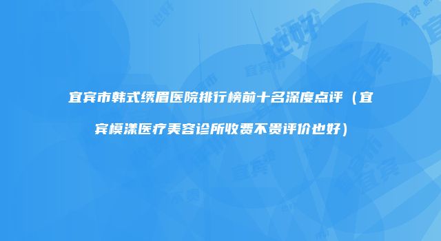 宜宾市韩式绣眉医院排行榜前十名深度点评（宜宾模漾医疗美容诊所收费不贵评价也好）