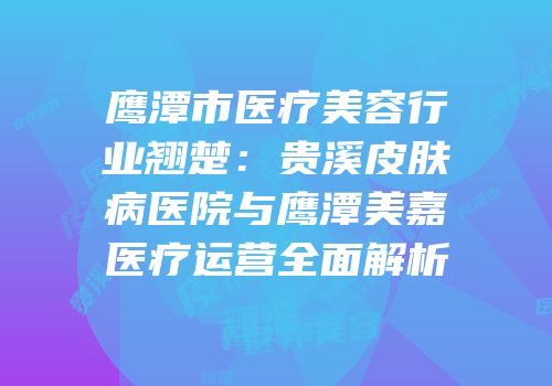 鹰潭市医疗美容行业翘楚：贵溪皮肤病医院与鹰潭美嘉医疗运营全面解析