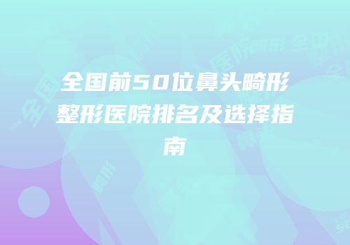 全国前50位鼻头畸形整形医院排名及选择指南