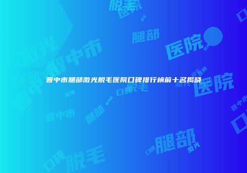 晋中市腿部激光脱毛医院口碑排行榜前十名揭晓