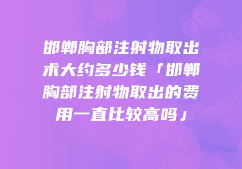 邯郸胸部注射物取出术大约多少钱「邯郸胸部注射物取出的费用一直比较高吗」