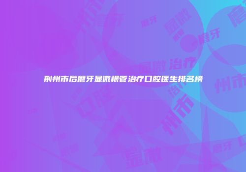 荆州市后磨牙显微根管治疗口腔医生排名榜