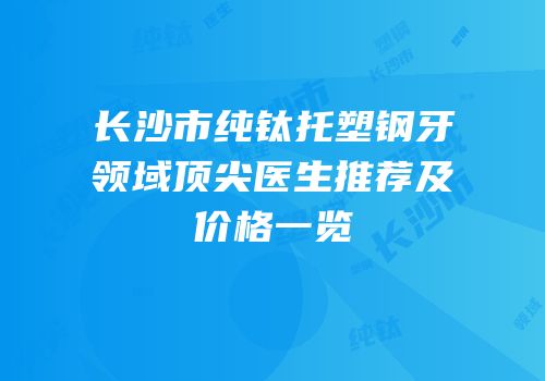 长沙市纯钛托塑钢牙领域顶尖医生推荐及价格一览