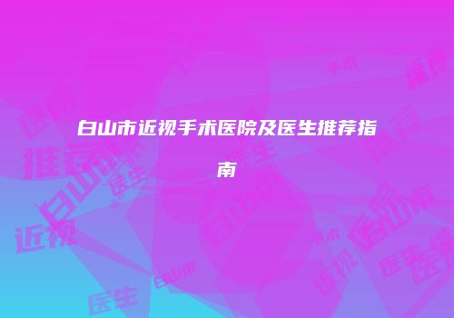 白山市近视手术医院及医生推荐指南