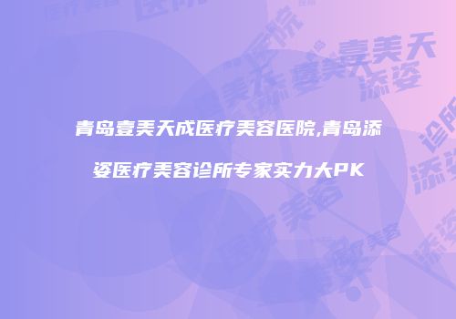 青岛壹美天成医疗美容医院,青岛添姿医疗美容诊所专家实力大PK