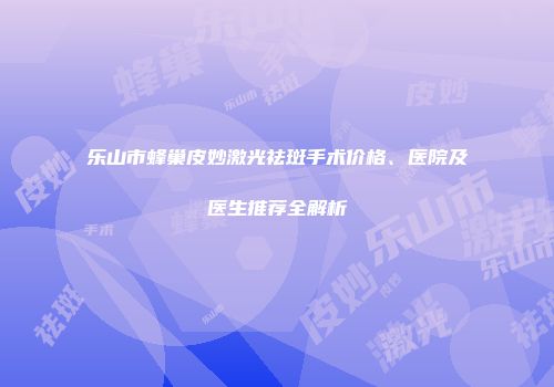 乐山市蜂巢皮妙激光祛斑手术价格、医院及医生推荐全解析