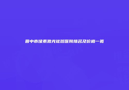 晋中市像素激光祛斑医院排名及价格一览
