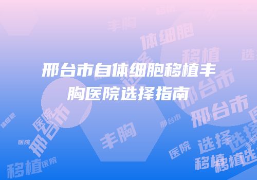 邢台市自体细胞移植丰胸医院选择指南