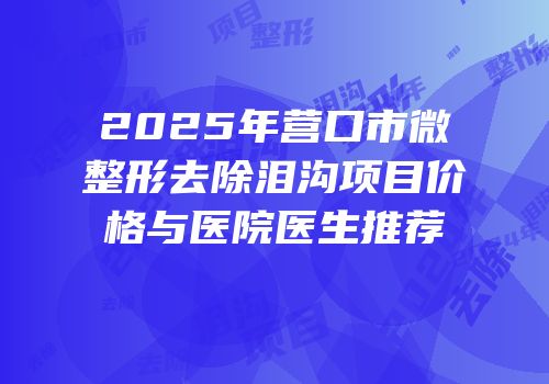2025年营口市微整形去除泪沟项目价格与医院医生推荐