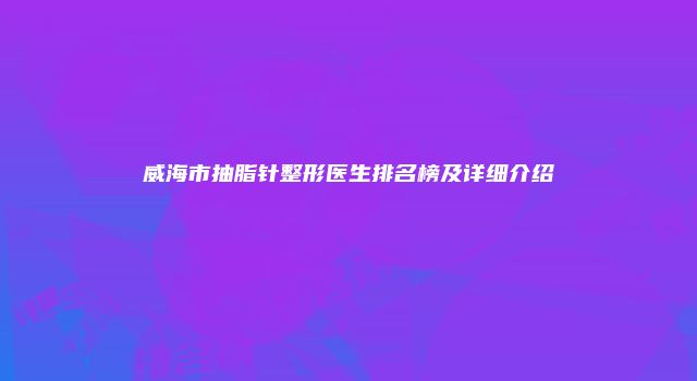威海市抽脂针整形医生排名榜及详细介绍
