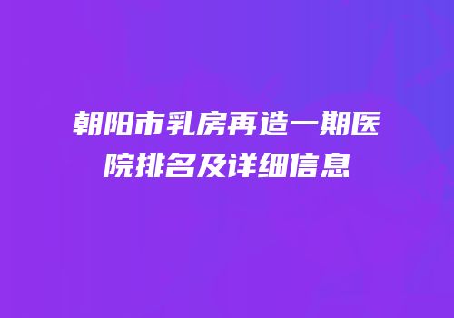 朝阳市乳房再造一期医院排名及详细信息