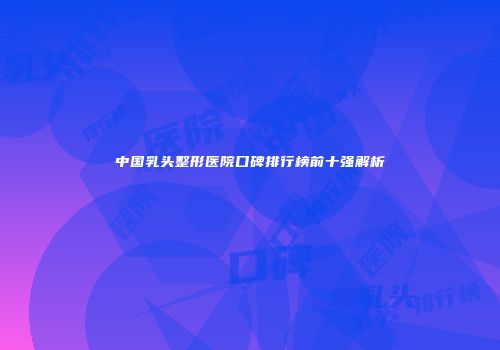 中国乳头整形医院口碑排行榜前十强解析