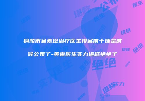 铜陵市色素斑治疗医生排名前十佳是时候公布了-黄雷医生实力堪称绝绝子
