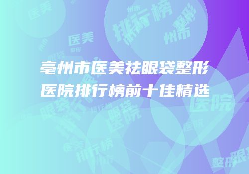 亳州市医美祛眼袋整形医院排行榜前十佳精选