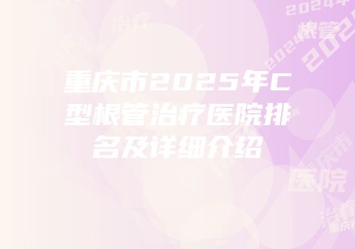 重庆市2025年C型根管治疗医院排名及详细介绍