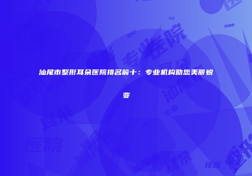 汕尾市整形耳朵医院排名前十：专业机构助您美丽蜕变