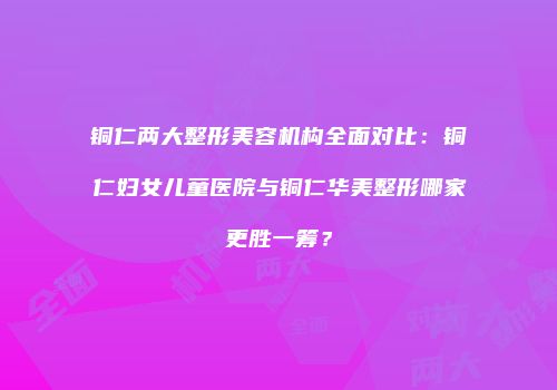 铜仁两大整形美容机构全面对比：铜仁妇女儿童医院与铜仁华美整形哪家更胜一筹？