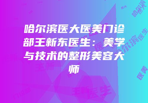 哈尔滨医大医美门诊部王新东医生：美学与技术的整形美容大师