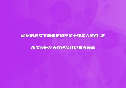 湖州市乳房下垂矫正排行前十强实力整合-湖州宝颜医疗美容诊所评价看很靠谱