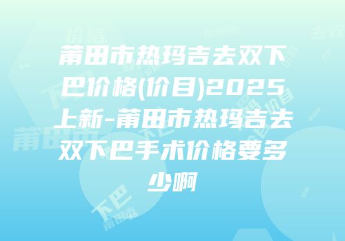 莆田市热玛吉去双下巴价格(价目)2025上新-莆田市热玛吉去双下巴手术价格要多少啊