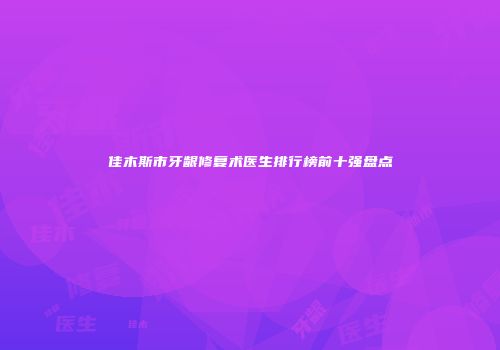 佳木斯市牙龈修复术医生排行榜前十强盘点